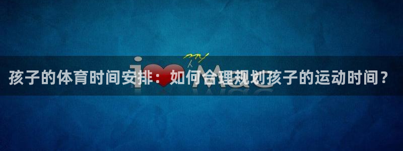 喜乐在线体育官网注册：孩子的体育时间安排：如何合理规划孩子的运动时间？