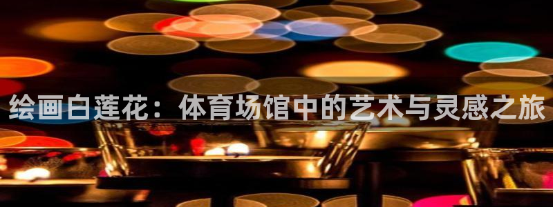 意昂平台注册：绘画白莲花：体育场馆中的艺术与灵感之旅